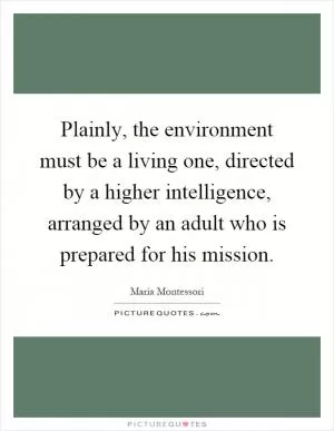 Plainly, the environment must be a living one, directed by a higher intelligence, arranged by an adult who is prepared for his mission Picture Quote #1