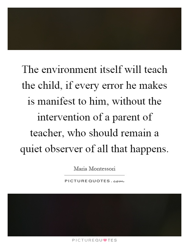 The environment itself will teach the child, if every error he makes is manifest to him, without the intervention of a parent of teacher, who should remain a quiet observer of all that happens Picture Quote #1