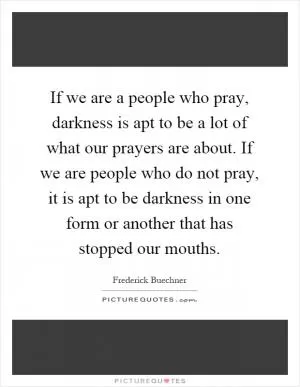 If we are a people who pray, darkness is apt to be a lot of what our prayers are about. If we are people who do not pray, it is apt to be darkness in one form or another that has stopped our mouths Picture Quote #1