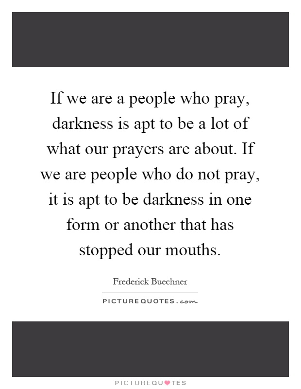 If we are a people who pray, darkness is apt to be a lot of what our prayers are about. If we are people who do not pray, it is apt to be darkness in one form or another that has stopped our mouths Picture Quote #1