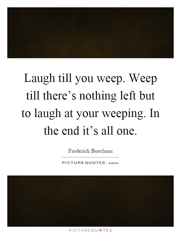 Laugh till you weep. Weep till there's nothing left but to laugh at your weeping. In the end it's all one Picture Quote #1