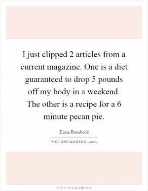 I just clipped 2 articles from a current magazine. One is a diet guaranteed to drop 5 pounds off my body in a weekend. The other is a recipe for a 6 minute pecan pie Picture Quote #1