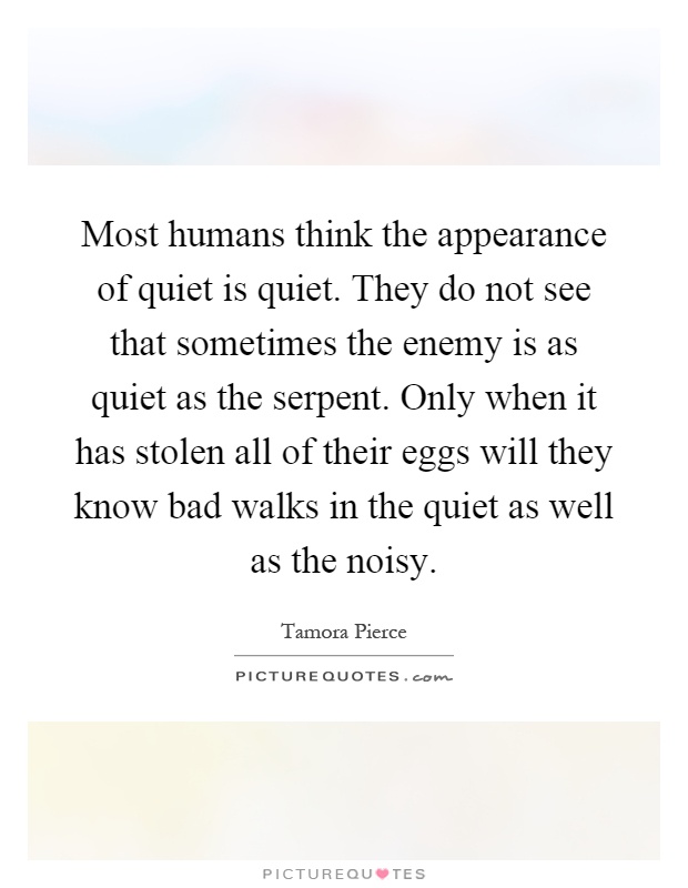 Most humans think the appearance of quiet is quiet. They do not see that sometimes the enemy is as quiet as the serpent. Only when it has stolen all of their eggs will they know bad walks in the quiet as well as the noisy Picture Quote #1