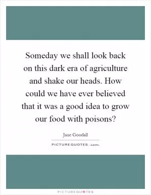 Someday we shall look back on this dark era of agriculture and shake our heads. How could we have ever believed that it was a good idea to grow our food with poisons? Picture Quote #1