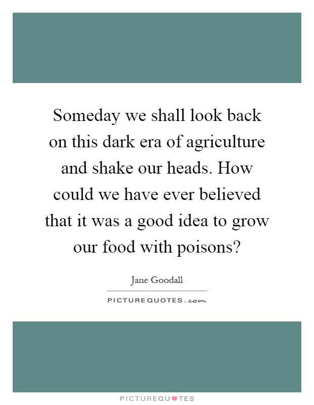 Someday we shall look back on this dark era of agriculture and shake our heads. How could we have ever believed that it was a good idea to grow our food with poisons? Picture Quote #1