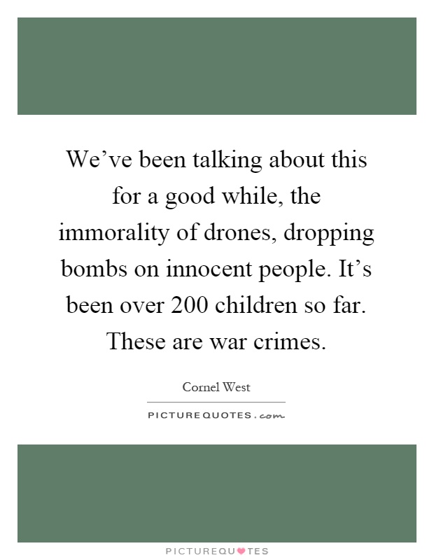 We've been talking about this for a good while, the immorality of drones, dropping bombs on innocent people. It's been over 200 children so far. These are war crimes Picture Quote #1