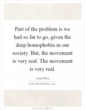 Part of the problem is we had so far to go, given the deep homophobia in our society. But, the movement is very real. The movement is very real Picture Quote #1