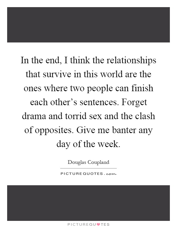 In the end, I think the relationships that survive in this world are the ones where two people can finish each other's sentences. Forget drama and torrid sex and the clash of opposites. Give me banter any day of the week Picture Quote #1