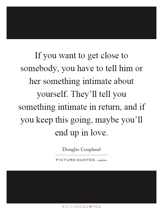 If you want to get close to somebody, you have to tell him or her something intimate about yourself. They'll tell you something intimate in return, and if you keep this going, maybe you'll end up in love Picture Quote #1