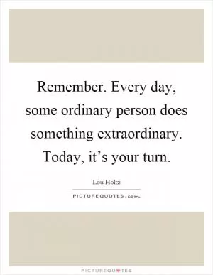 Remember. Every day, some ordinary person does something extraordinary. Today, it’s your turn Picture Quote #1