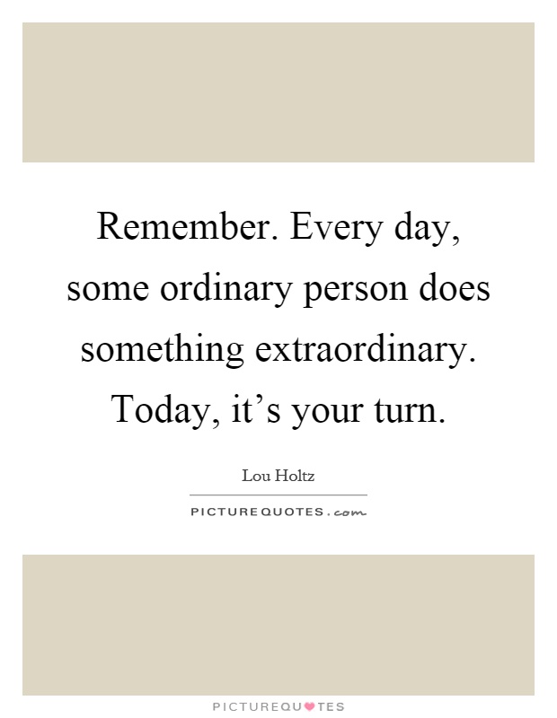 Remember. Every day, some ordinary person does something extraordinary. Today, it's your turn Picture Quote #1