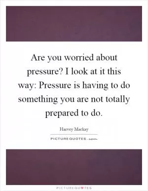 Are you worried about pressure? I look at it this way: Pressure is having to do something you are not totally prepared to do Picture Quote #1