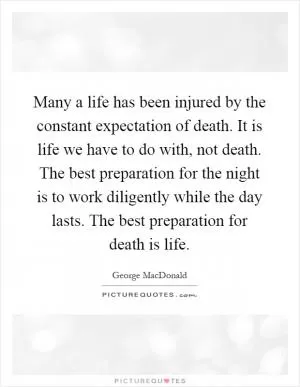 Many a life has been injured by the constant expectation of death. It is life we have to do with, not death. The best preparation for the night is to work diligently while the day lasts. The best preparation for death is life Picture Quote #1