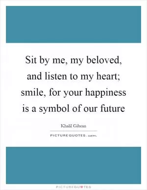 Sit by me, my beloved, and listen to my heart; smile, for your happiness is a symbol of our future Picture Quote #1