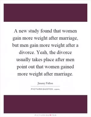 A new study found that women gain more weight after marriage, but men gain more weight after a divorce. Yeah, the divorce usually takes place after men point out that women gained more weight after marriage Picture Quote #1