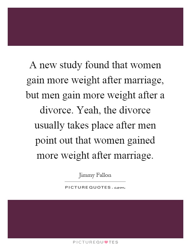 A new study found that women gain more weight after marriage, but men gain more weight after a divorce. Yeah, the divorce usually takes place after men point out that women gained more weight after marriage Picture Quote #1