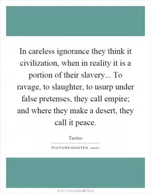 In careless ignorance they think it civilization, when in reality it is a portion of their slavery... To ravage, to slaughter, to usurp under false pretenses, they call empire; and where they make a desert, they call it peace Picture Quote #1