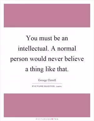 You must be an intellectual. A normal person would never believe a thing like that Picture Quote #1