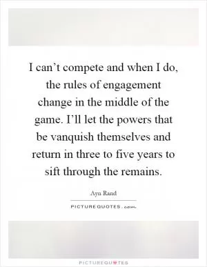 I can’t compete and when I do, the rules of engagement change in the middle of the game. I’ll let the powers that be vanquish themselves and return in three to five years to sift through the remains Picture Quote #1