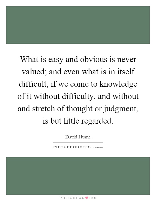What is easy and obvious is never valued; and even what is in itself difficult, if we come to knowledge of it without difficulty, and without and stretch of thought or judgment, is but little regarded Picture Quote #1