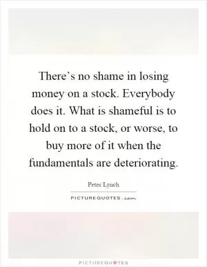 There’s no shame in losing money on a stock. Everybody does it. What is shameful is to hold on to a stock, or worse, to buy more of it when the fundamentals are deteriorating Picture Quote #1