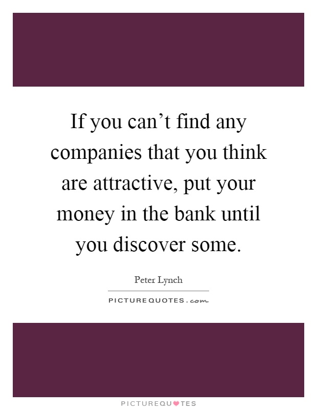 If you can't find any companies that you think are attractive, put your money in the bank until you discover some Picture Quote #1