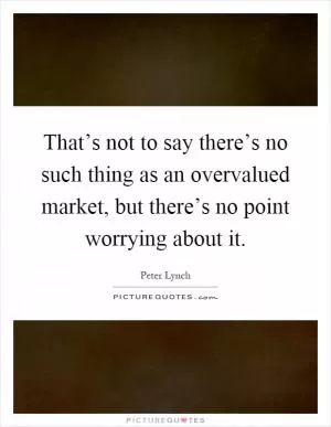 That’s not to say there’s no such thing as an overvalued market, but there’s no point worrying about it Picture Quote #1