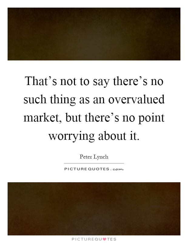 That's not to say there's no such thing as an overvalued market, but there's no point worrying about it Picture Quote #1