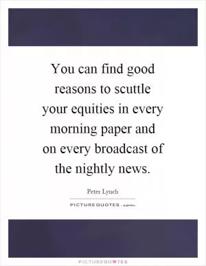You can find good reasons to scuttle your equities in every morning paper and on every broadcast of the nightly news Picture Quote #1