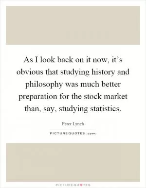As I look back on it now, it’s obvious that studying history and philosophy was much better preparation for the stock market than, say, studying statistics Picture Quote #1