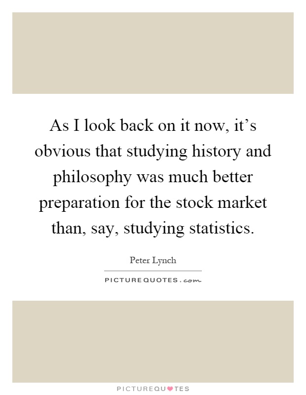 As I look back on it now, it's obvious that studying history and philosophy was much better preparation for the stock market than, say, studying statistics Picture Quote #1