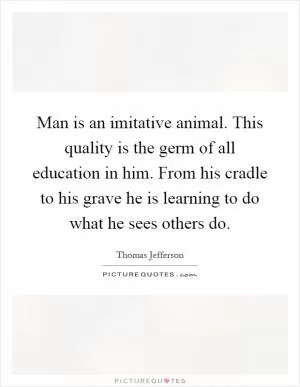 Man is an imitative animal. This quality is the germ of all education in him. From his cradle to his grave he is learning to do what he sees others do Picture Quote #1