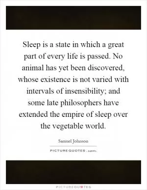 Sleep is a state in which a great part of every life is passed. No animal has yet been discovered, whose existence is not varied with intervals of insensibility; and some late philosophers have extended the empire of sleep over the vegetable world Picture Quote #1