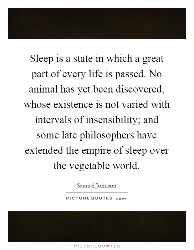 Sleep is a state in which a great part of every life is passed. No animal has yet been discovered, whose existence is not varied with intervals of insensibility; and some late philosophers have extended the empire of sleep over the vegetable world Picture Quote #1
