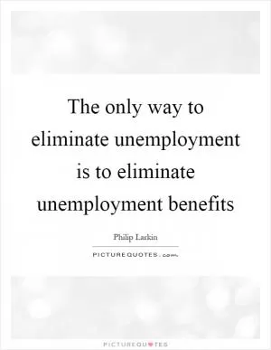 The only way to eliminate unemployment is to eliminate unemployment benefits Picture Quote #1