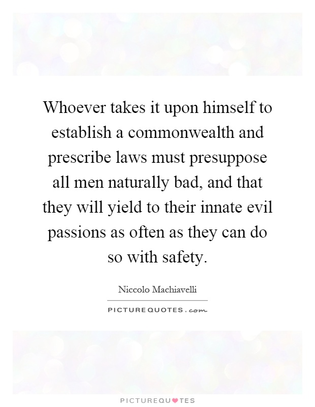 Whoever takes it upon himself to establish a commonwealth and prescribe laws must presuppose all men naturally bad, and that they will yield to their innate evil passions as often as they can do so with safety Picture Quote #1