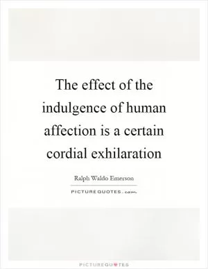 The effect of the indulgence of human affection is a certain cordial exhilaration Picture Quote #1
