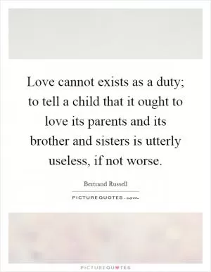 Love cannot exists as a duty; to tell a child that it ought to love its parents and its brother and sisters is utterly useless, if not worse Picture Quote #1