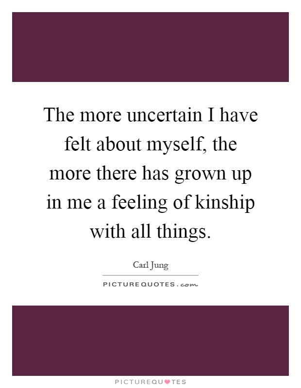 The more uncertain I have felt about myself, the more there has grown up in me a feeling of kinship with all things Picture Quote #1