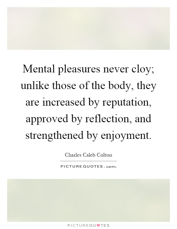 Mental pleasures never cloy; unlike those of the body, they are increased by reputation, approved by reflection, and strengthened by enjoyment Picture Quote #1