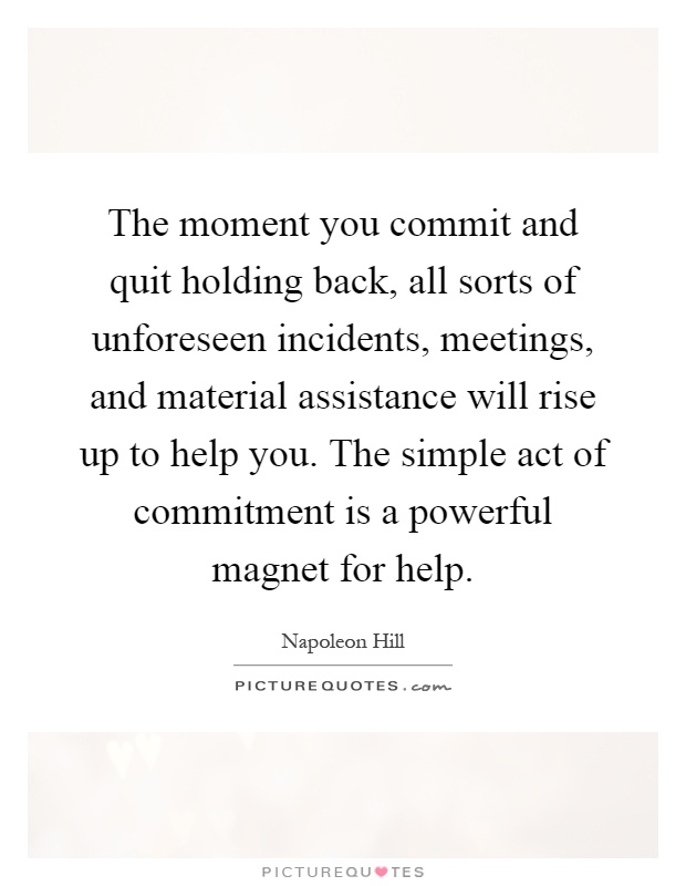 The moment you commit and quit holding back, all sorts of unforeseen incidents, meetings, and material assistance will rise up to help you. The simple act of commitment is a powerful magnet for help Picture Quote #1