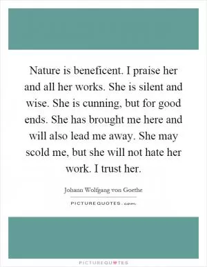 Nature is beneficent. I praise her and all her works. She is silent and wise. She is cunning, but for good ends. She has brought me here and will also lead me away. She may scold me, but she will not hate her work. I trust her Picture Quote #1