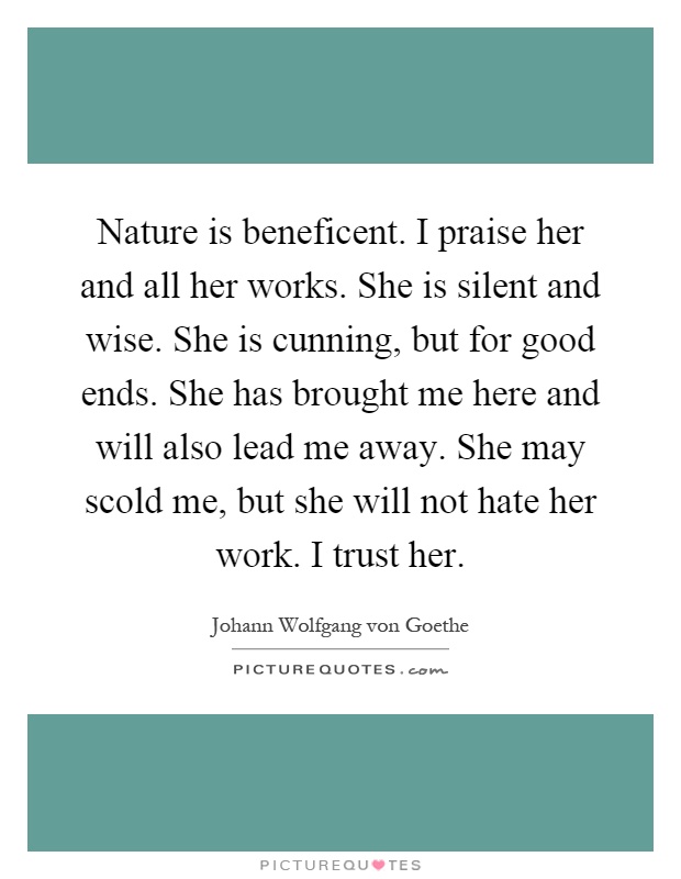 Nature is beneficent. I praise her and all her works. She is silent and wise. She is cunning, but for good ends. She has brought me here and will also lead me away. She may scold me, but she will not hate her work. I trust her Picture Quote #1