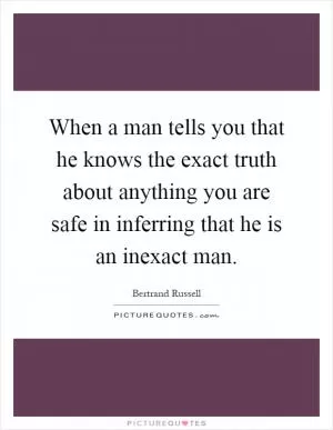 When a man tells you that he knows the exact truth about anything you are safe in inferring that he is an inexact man Picture Quote #1