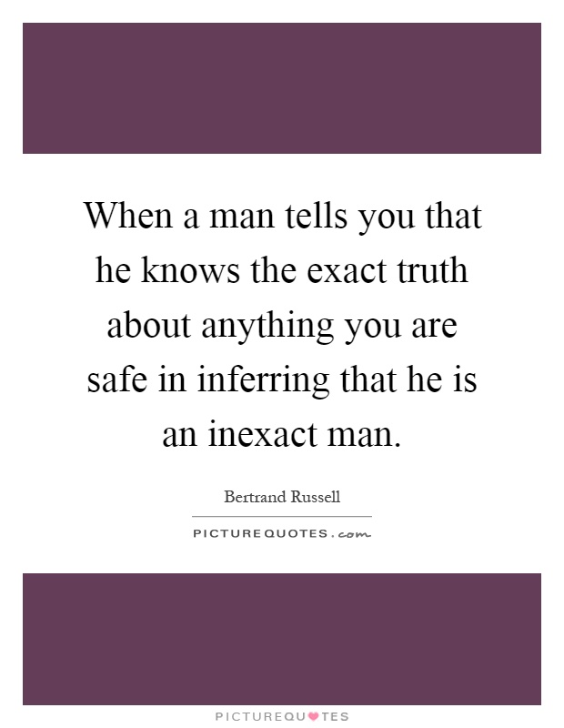 When a man tells you that he knows the exact truth about anything you are safe in inferring that he is an inexact man Picture Quote #1