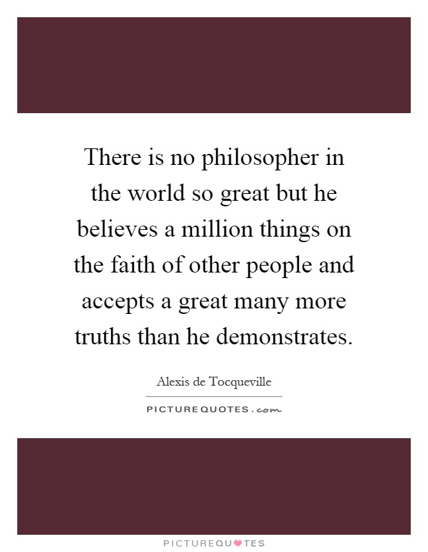 There is no philosopher in the world so great but he believes a million things on the faith of other people and accepts a great many more truths than he demonstrates Picture Quote #1