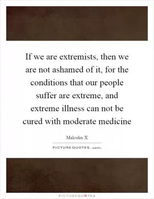 If we are extremists, then we are not ashamed of it, for the conditions that our people suffer are extreme, and extreme illness can not be cured with moderate medicine Picture Quote #1