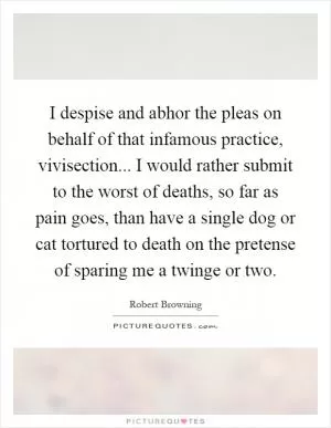 I despise and abhor the pleas on behalf of that infamous practice, vivisection... I would rather submit to the worst of deaths, so far as pain goes, than have a single dog or cat tortured to death on the pretense of sparing me a twinge or two Picture Quote #1