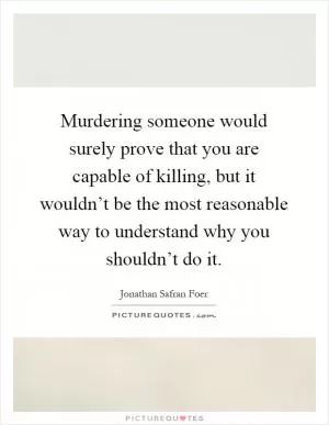 Murdering someone would surely prove that you are capable of killing, but it wouldn’t be the most reasonable way to understand why you shouldn’t do it Picture Quote #1
