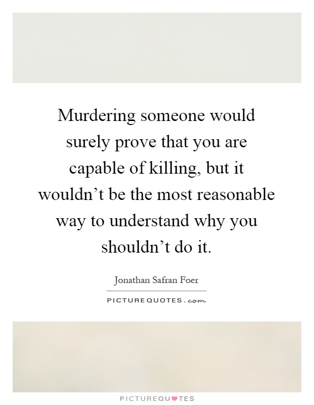 Murdering someone would surely prove that you are capable of killing, but it wouldn't be the most reasonable way to understand why you shouldn't do it Picture Quote #1